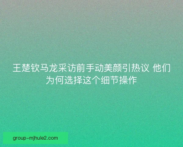 王楚钦马龙采访前手动美颜引热议 他们为何选择这个细节操作
