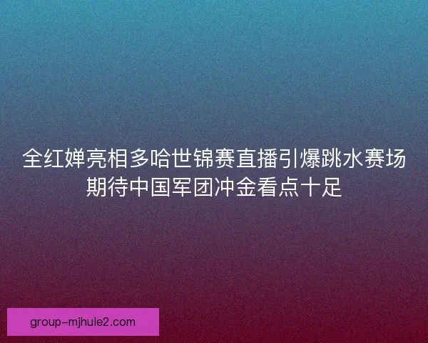全红婵亮相多哈世锦赛直播引爆跳水赛场期待中国军团冲金看点十足 全红婵亮相多哈世锦赛直播引爆跳水赛场期待中国军团冲金看点十足