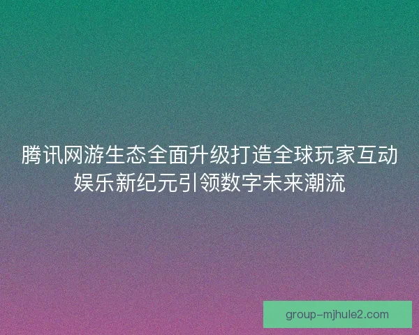 腾讯网游生态全面升级打造全球玩家互动娱乐新纪元引领数字未来潮流