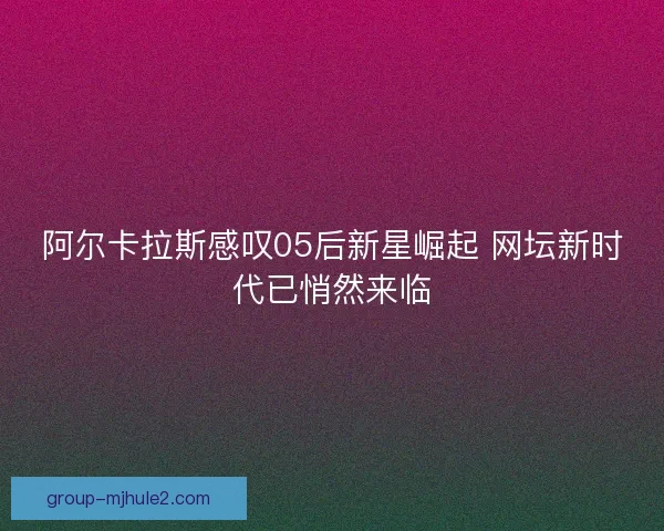 阿尔卡拉斯感叹05后新星崛起 网坛新时代已悄然来临 阿尔卡拉斯感叹05后新星崛起 网坛新时代已悄然来临