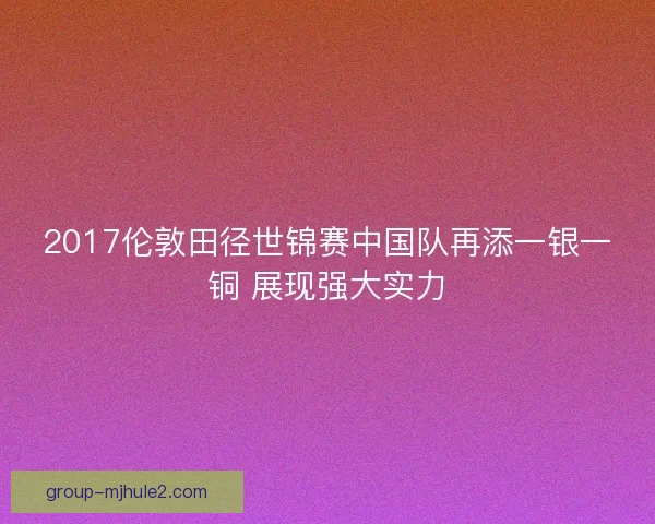 2017伦敦田径世锦赛中国队再添一银一铜 展现强大实力