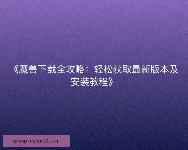 《魔兽下载全攻略：轻松获取最新版本及安装教程》
