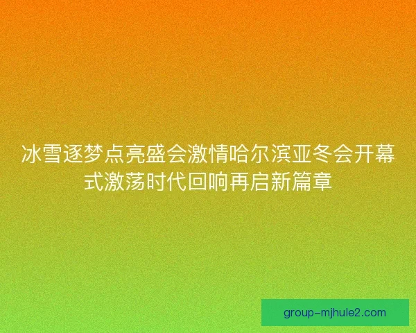冰雪逐梦点亮盛会激情哈尔滨亚冬会开幕式激荡时代回响再启新篇章