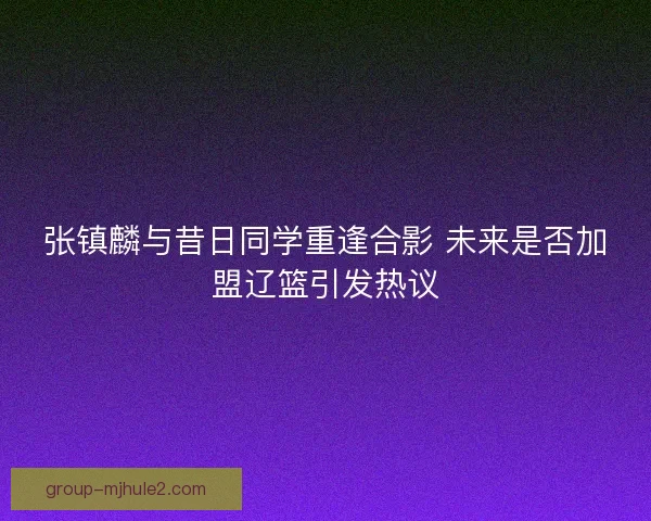 张镇麟与昔日同学重逢合影 未来是否加盟辽篮引发热议 张镇麟与昔日同学重逢合影 未来是否加盟辽篮引发热议