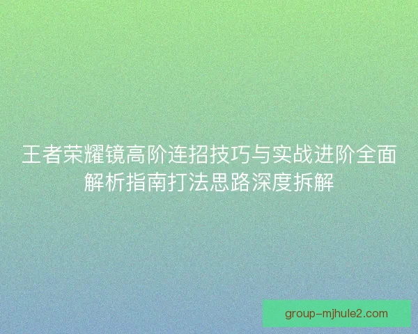 王者荣耀镜高阶连招技巧与实战进阶全面解析指南打法思路深度拆解