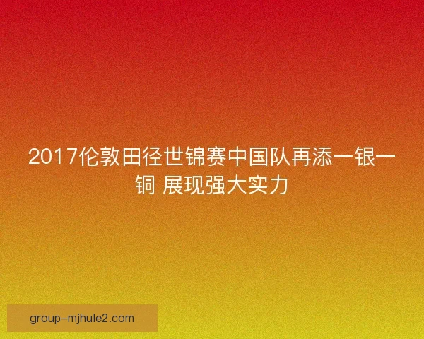 2017伦敦田径世锦赛中国队再添一银一铜 展现强大实力