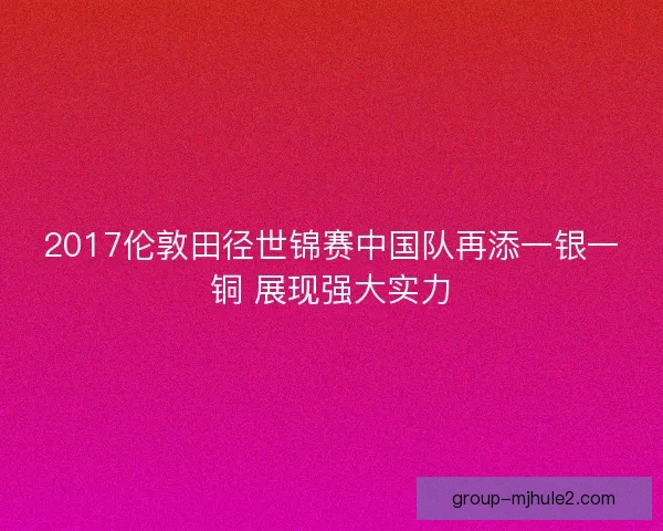 2017伦敦田径世锦赛中国队再添一银一铜 展现强大实力