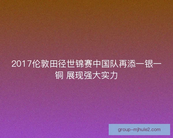 2017伦敦田径世锦赛中国队再添一银一铜 展现强大实力 2017伦敦田径世锦赛中国队再添一银一铜 展现强大实力