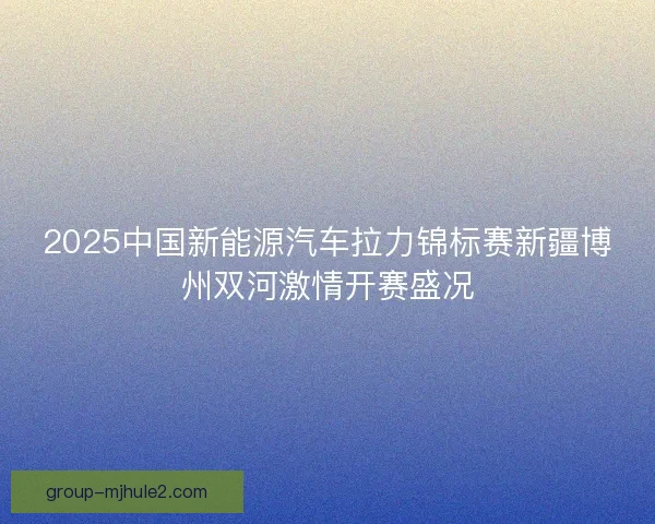 2025中国新能源汽车拉力锦标赛新疆博州双河激情开赛盛况 2025中国新能源汽车拉力锦标赛新疆博州双河激情开赛盛况